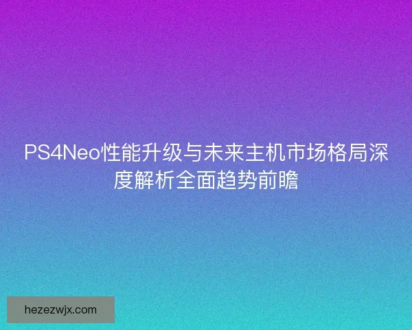 PS4Neo性能升级与未来主机市场格局深度解析全面趋势前瞻