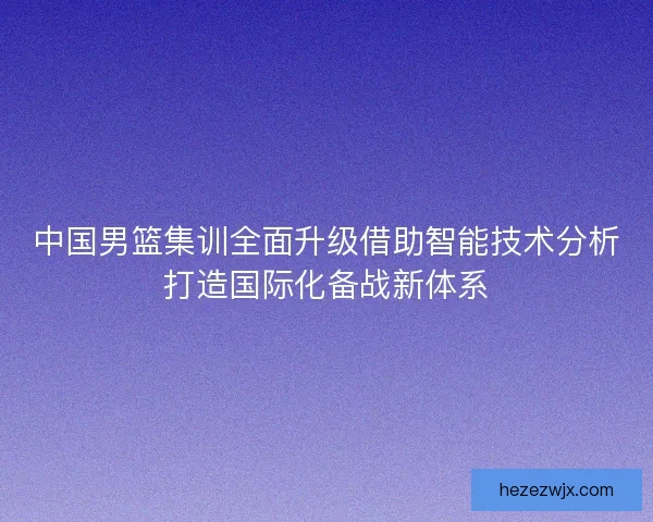 中国男篮集训全面升级借助智能技术分析打造国际化备战新体系