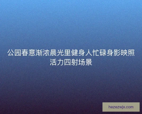 公园春意渐浓晨光里健身人忙碌身影映照活力四射场景