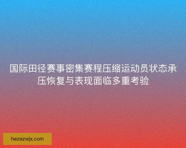 国际田径赛事密集赛程压缩运动员状态承压恢复与表现面临多重考验